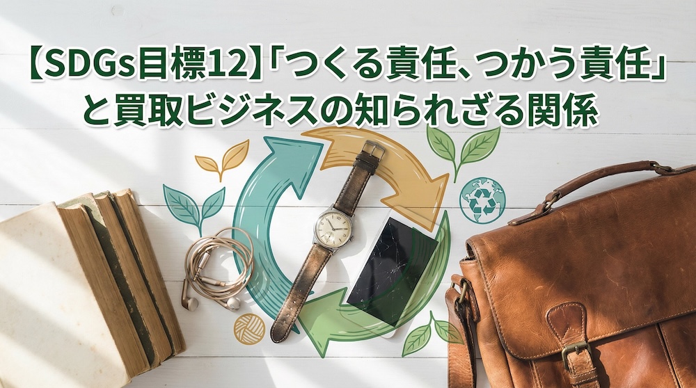 【SDGs目標12】「つくる責任、つかう責任」と買取ビジネスの知られざる関係